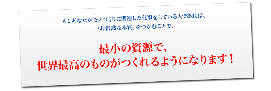 もしあなたがモノづくりに関連した仕事をしている人であれば、
「非常識な本質」をつかむことで、
最小の資源で、
世界最高のものがつくれるようになります！