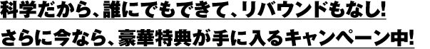 発科学だから、誰にでもできて、リバウンドもなし！さらに今なら、豪華特典が手に入るキャンペーン中！
