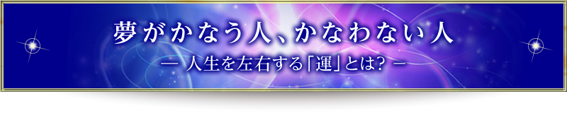 夢がかなう人、かなわない人　― 人生を左右する「運」とは？ －