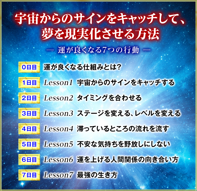 宇宙からのサインをキャッチして、夢を現実化させる方法　―運が良くなる7つの行動―　0日目　 運が良くなる仕組みとは？　1日目 Lesson1　宇宙からのサインをキャッチする　2日目　Lesson2　タイミングを合わせる　3日目　Lesson3　ステージを変える　レベルを変える 　4日目　Lesson4　滞っているところの流れを流す　5日目　Lesson5　不安な気持ちを野放しにしない　6日目　Lesson6　運を上げる人間関係の向き合い方　7日目　Lesson7　最強の生き方