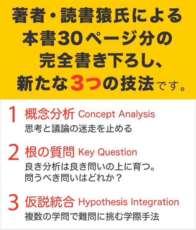 著者・読書猿氏による完全書き下ろし、新たな3つの技法です。 01 概念分析 Concept Analysis 思考と議論の迷走を止める
02 根の質問 Key Question 良き分析は良き問いの上に育つ。問うべき問いはどれか？
03 仮説統合 Hypothesis Integration　複数の学問で難問に挑む学際手法