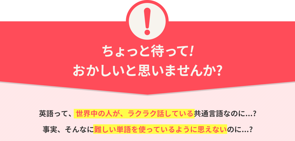 ちょっと待って!おかしいと思いませんか? 英語って、世界中の人が、ラクラク話している共通言語なのに...? 事実、そんなに難しい単語を使っているように思えないのに...?