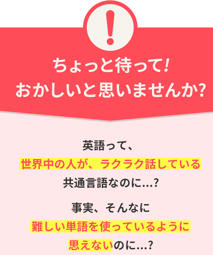 ちょっと待って!おかしいと思いませんか? 英語って、世界中の人が、ラクラク話している共通言語なのに...? 事実、そんなに難しい単語を使っているように思えないのに...?