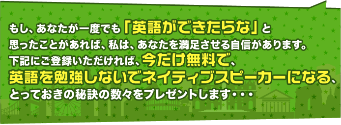 もし、あなたが一度でも「英語ができたらな」と思ったことがあれば、私たちは、あなたを満足させる自信があります。下記にご登録いただければ、今だけ無料で、英語を勉強しないでネイティブスピーカーになる、とっておきの秘訣の数々をプレゼントします・・・