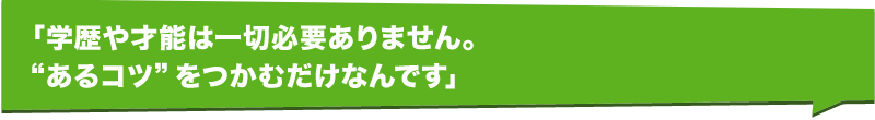 「学歴や才能は一切必要ありません。“あるコツ”をつかむだけなんです」