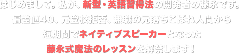 はじめまして。私が、新型・英語習得法の開発者の藤永です。偏差値40、元登校拒否、無職の元落ちこぼれ人間から短期間でネイティブスピーカーとなった藤永式魔法のレッスンを解禁します！