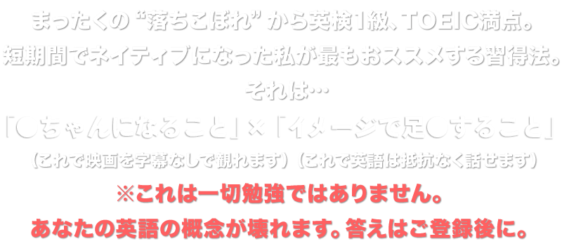 まったくの“落ちこぼれ”から英検1級、TOEIC満点。短期間でネイティブになった私が最もおススメする習得法。それは…「●当て」×「足●」でした。（これで映画を字幕なしで観れます）（これで英語は抵抗なく話せます）※これは一切勉強ではありません。あなたの英語の概念が壊れます。答えはご登録後に。