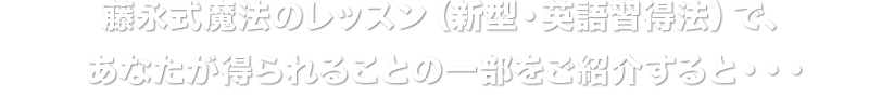 藤永式魔法のレッスン（新型・英語習得法）で、あなたが得られることの一部をご紹介すると・・・