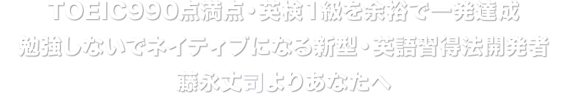 TOEIC990点満点・英検１級を余裕で一発達成 勉強しないでネイティブになる新型・英語習得法開発者 藤永丈二よりあなたへ