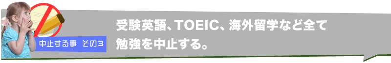 中止する事 その３　受験英語、TOEIC、海外留学など全て勉強を中止する。