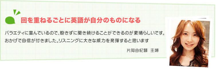 片岡由紀様　主婦 回を重ねるごとに英語が自分のものになる バラエティに富んでいるので、飽きずに聞き続けることができるのが素晴らしいです。おかげで自信が付きました。リスニングに大きな威力を発揮すると思います