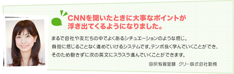 田尻有賀里様　グリー株式会社勤務 CNNを聞いたときに大事なポイントが浮き出てくるようになりました。まるで会社や友だちの中でよくあるシチュエーションのような感じ。負担に感じることなく進めていけるシステムです。テンポ良く学んでいくことができ、そのため飽きずに次の英文にスラスラ進んでいくことができます。