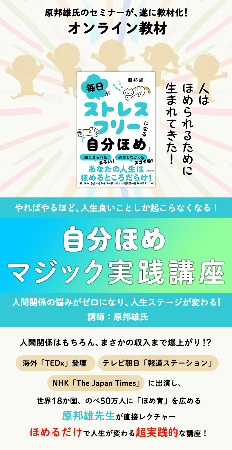 
人はほめられるために、生まれてきた！
やればやるほど、人生良いことしか起こらなくなる！
『自分ほめマジック実践講座』
人間関係の悩みがゼロになり、人生ステージが変わる！
講師：原邦雄氏
人間関係はもちろん、まさかの収入まで爆上がり！？
海外「TEDX」登壇、テレビ朝日「報道ステーション」、NHK「The Japan Times」出演し、
世界18か国、のべ50万人に「ほめ育」を広める原邦雄先生が直接レクチャー
ほめるだけで人生が変わる超実践的な講座！