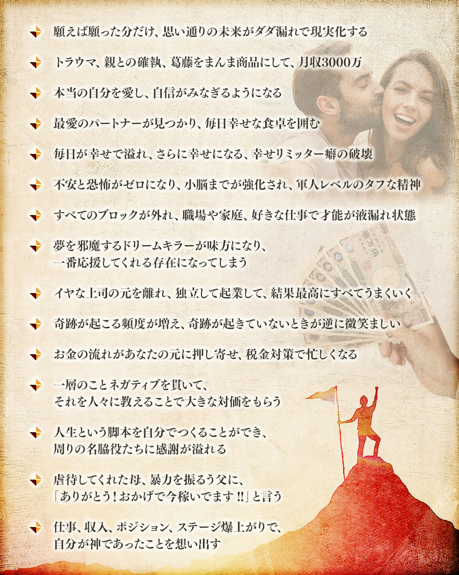 願えば願った分だけ、思い通りの未来がダダ漏れで現実化する, トラウマ、親との確執、葛藤をまんま商品にして、月収3000万, 本当の自分を愛し、自信がみなぎるようになる, 最愛のパートナーが見つかり、毎日幸せな食卓を囲む, 毎日が幸せで溢れ、さらに幸せになる、幸せリミッター癖の破壊, 不安と恐怖がゼロになり、小脳までが強化され、軍人レベルのタフな精神, すべてのブロックが外れ、職場や家庭、好きな仕事で才能が液漏れ状態, 夢を邪魔するドリームキラーが味方になり、一番応援してくれる存在になってしまう, イヤな上司の元を離れ、独立して起業して、結果最高にすべてうまくいく, 奇跡が起こる頻度が増え、奇跡が起きていないときが逆に微笑ましい, お金の流れがあなたの元に押し寄せ、税金対策で忙しくなる, 一層のことネガティブを貫いて、それを人々に教えることで大きな対価をもらう, 人生という脚本を自分でつくることができ、周りの名脇役たちに感謝が溢れる, 虐待してくれた母、暴力を振るう父に、「ありがとう!おかげで今稼いでます!!」と言う, 仕事、収入、ポジション、ステージ爆上がりで、自分が神であったことを想い出す,