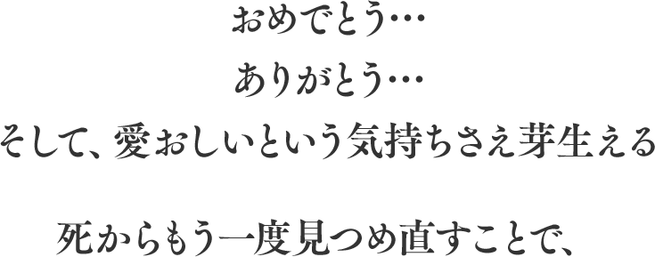 おめでとう… ありがとう… そして、愛おしいという気持ちさえ芽生える死からもう一度見つめ直すことで、