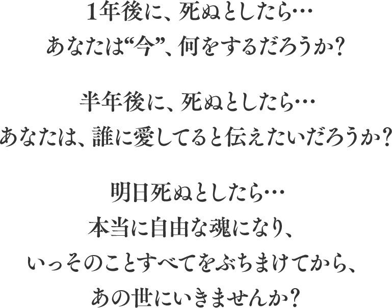 １年後に、死ぬとしたら…あなたは“今”、何をするだろうか？ 半年後に、死ぬとしたら…あなたは、誰に愛してると伝えたいだろうか？ 明日死ぬとしたら…
                        本当に自由な魂になり、いっそのことすべてをぶちまけてから、あの世にいきませんか？