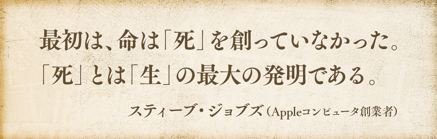 最初は、命は「死」を創っていなかった。「死」とは「生」の最大の発明である。スティーブ・ジョブズ(appleコンピュータ創業者)
