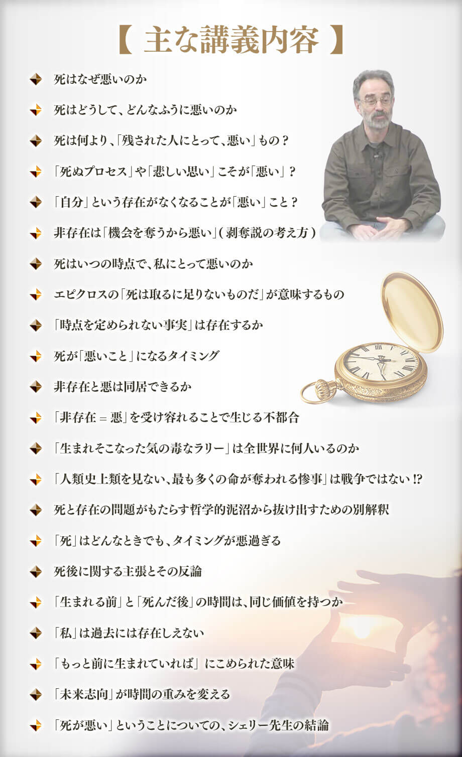 【主な講義内容】死はなぜ悪いのか, 死はどうして、どんなふうに悪いのか, 死は何より、「残された人にとって、悪い」もの? , 「死ぬプロセス」や「悲しい思い」こそが「悪い」 ?, 「自分」という存在がなくなることが「悪い」こと?, 非存在は「機会を奪うから悪い」(剥奪説の考え方), 死はいつの時点で、私にとって悪いのか, エピクロスの「死は取るに足りないものだ」が意味するもの , 「時点を定められない事実」は存在するか, 死が「悪いこと」になるタイミング, 非存在と悪は同居できるか, 「非存在=悪」を受け容れることで生じる不都合, 「生まれそこなった気の毒なラリー」は全世界に何人いるのか, 「人類史上類を見ない、最も多くの命が奪われる惨事」は戦争ではない!?, 死と存在の問題がもたらす哲学的泥沼から抜け出すための別解釈, 「死」はどんなときでも、タイミングが悪過ぎる, 死後に関する主張とその反論, 「生まれる前」と「死んだ後」の時間は、同じ価値を持つか, 「私」は過去には存在しえない, 「もっと前に生まれていれば」 にこめられた意味, 「未来志向」が時間の重みを変える, 「死が悪い」ということについての、シェリー先生の結論