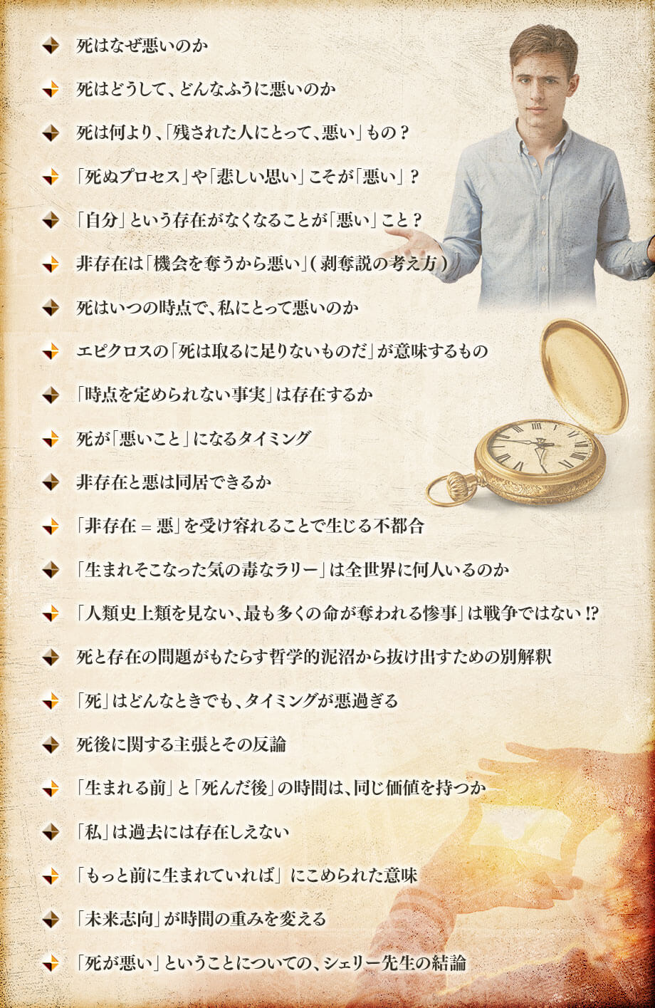 死はなぜ悪いのか, 死はどうして、どんなふうに悪いのか, 死は何より、「残された人にとって、悪い」もの? , 「死ぬプロセス」や「悲しい思い」こそが「悪い」 ?, 「自分」という存在がなくなることが「悪い」こと?, 非存在は「機会を奪うから悪い」(剥奪説の考え方), 死はいつの時点で、私にとって悪いのか, エピクロスの「死は取るに足りないものだ」が意味するもの , 「時点を定められない事実」は存在するか, 死が「悪いこと」になるタイミング, 非存在と悪は同居できるか, 「非存在=悪」を受け容れることで生じる不都合, 「生まれそこなった気の毒なラリー」は全世界に何人いるのか, 「人類史上類を見ない、最も多くの命が奪われる惨事」は戦争ではない!?, 死と存在の問題がもたらす哲学的泥沼から抜け出すための別解釈, 「死」はどんなときでも、タイミングが悪過ぎる, 死後に関する主張とその反論, 「生まれる前」と「死んだ後」の時間は、同じ価値を持つか, 「私」は過去には存在しえない, 「もっと前に生まれていれば」 にこめられた意味, 「未来志向」が時間の重みを変える, 「死が悪い」ということについての、シェリー先生の結論