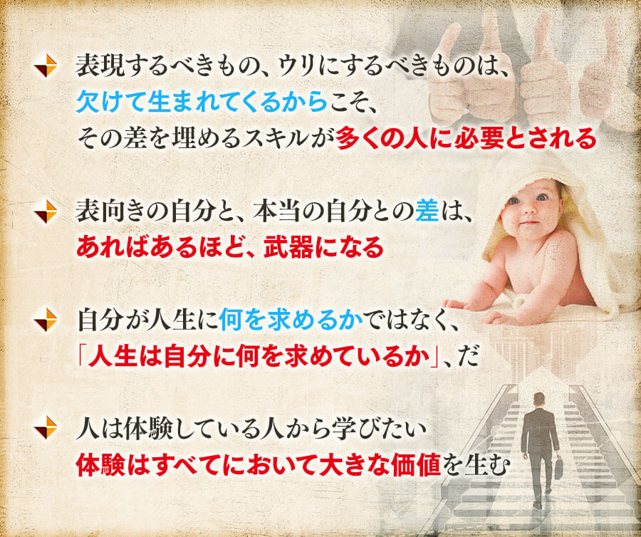 ◆表現するべきもの、ウリにするべきものは、欠けて生まれてくるからこそ、その差を埋めるスキルが多くの人に必要とされる, ◆表向きの自分と、本当の自分との差は、あればあるほど、武器になる, ◆自分が人生に何を求めるかではなく、「人生は自分に何を求めているか」、だ, ◆人は体験している人から学びたい体験はすべてにおいて大きな価値を生む