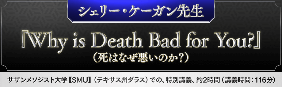 ■シェリー・ケーガン先生 [講義本編]：シェリー・ケーガン / 『Why is Death Bad for You?』（死はなぜ悪いのか？） サザンメソジスト大学【SMU】（テキサス州ダラス）での、特別講義、約2時間（講義時間：116分）