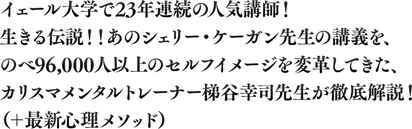 イェール大学で23年連続の人気講師！生きる伝説！！あのシェリー・ケーガン先生の講義を、のべ96,000人以上のセルフイメージを変革してきた、カリスマメンタルトレーナー梯谷幸司先生が徹底解説！（＋最新心理メソッド）