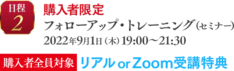 ■日程②　購入者限定☆ フォローアップ・トレーニング（セミナー）2022年9月1日（木）19:00～21:30【購入者全員対象】　リアルor Zoom受講特典