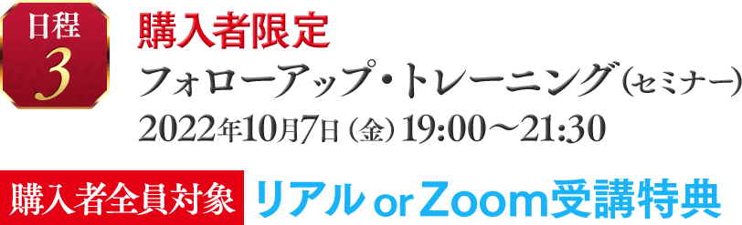 日程③　購入者限定☆ フォローアップ・トレーニング（セミナー）2022年10月7日（金）19:00～21:30 【購入者全員対象】　リアルor Zoom受講特典