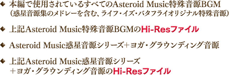 ◆本編で使用されているすべてのAsteroid Music特殊音源BGM（惑星音源集のメドレーを含む、ライフ・イズ・バタフライオリジナル特殊音源）◆上記Asteroid Music特殊音源BGMのHi-Resファイル ◆Asteroid Music惑星音源シリーズ＋ヨガ・グラウンディング音源 ◆上記Asteroid Music惑星音源シリーズ＋ヨガ・グラウンディング音源のHi-Resファイル