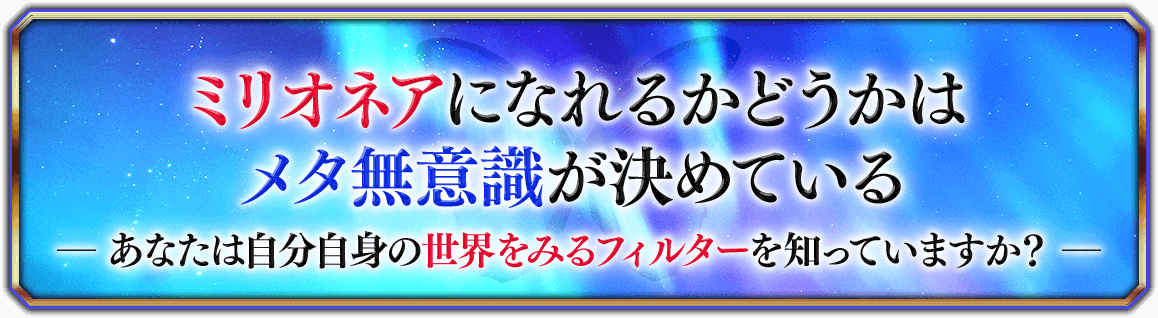 ミリオネアになれるかどうかはメタ無意識が決めている―あなたは自分自身の世界をみるフィルターを知っていますか？―