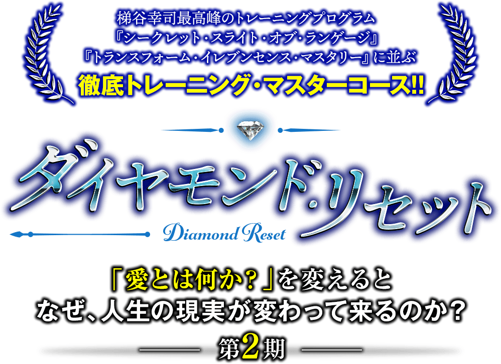 梯谷幸司最高峰のトレーニングプログラム『シークレット・スライト・オブ・ランゲージ』『トランスフォーム・イレブンセンス・マスタリー』に並ぶ最新プログラムがついに完成！！ダイヤモンド・リセット「愛とは何か？」を変えると、なぜ、人生の現実が変わってくるのか？