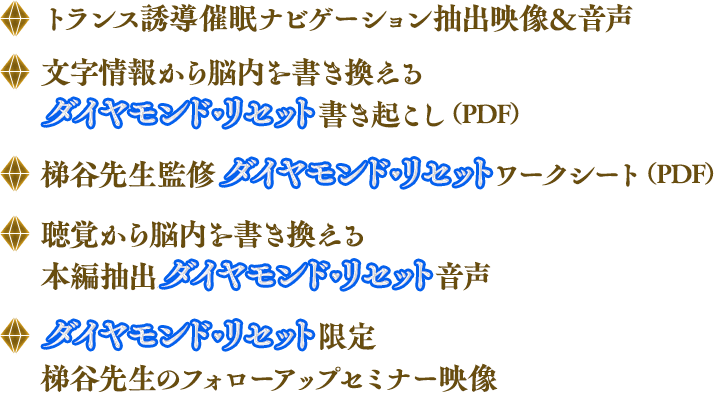 ◆トランス誘導催眠ナビゲーション抽出映像＆音声 ◆文字情報から脳内を書き換えるダイヤモンド・リセット書き起こし（PDF）◆梯谷先生監修ダイヤモンド・リセットワークシート（PDF）◆聴覚から脳内を書き換える本編抽出ダイヤモンド・リセット音声 ◆ダイヤモンド・リセット限定梯谷先生のフォローアップセミナー映像