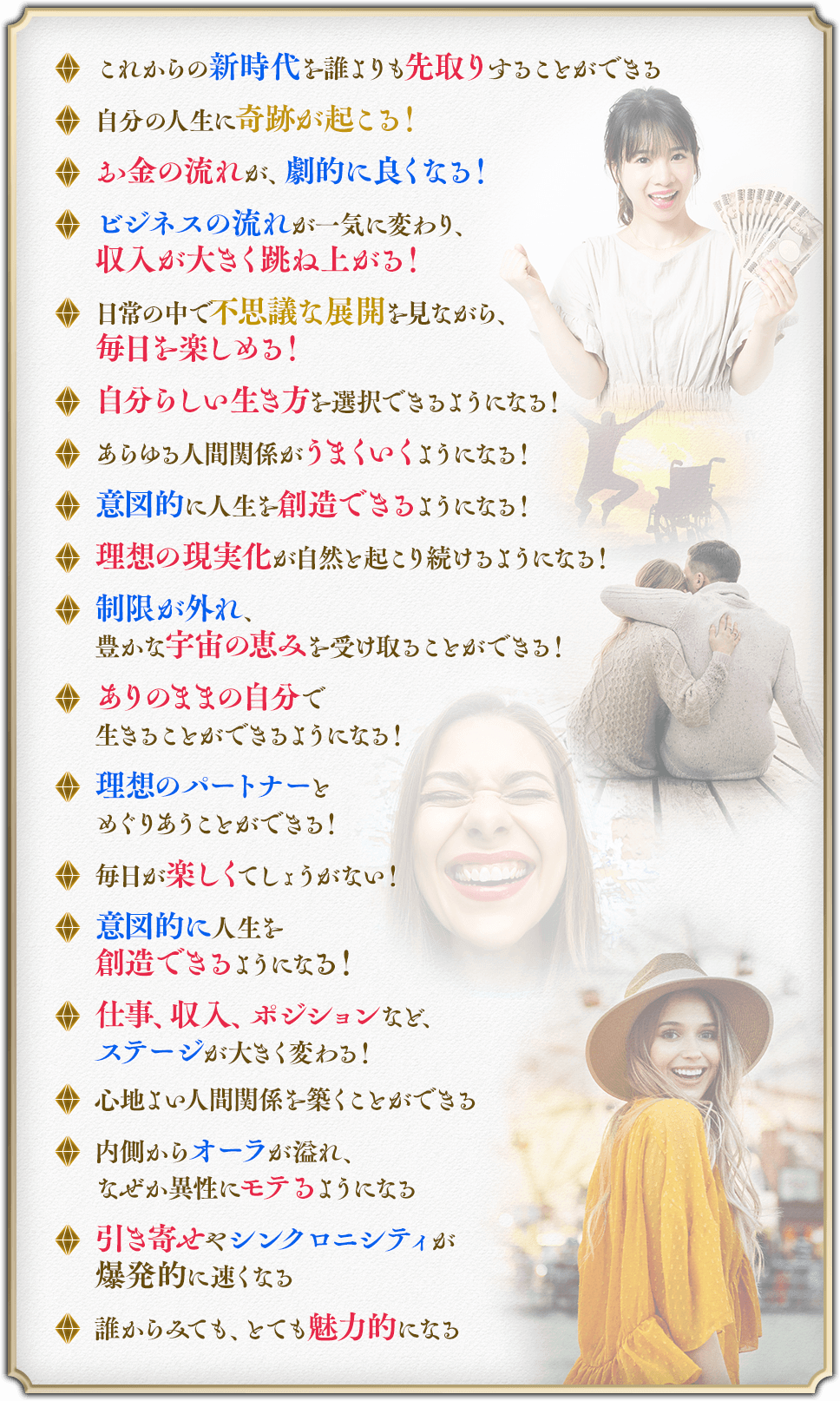 ・これからの新時代を誰よりも先取りすることができる・自分の人生に奇跡が起こる！・お金の流れが、劇的に良くなる！・ビジネスの流れが一気に変わり、収入が大きく跳ね上がる！・日常の中で不思議な展開を見ながら、毎日を楽しめる！・自分らしい生き方を選択できるようになる！・あらゆる人間関係がうまくいくようになる！・意図的に人生を創造できるようになる！・理想の現実化が自然と起こり続けるようになる！・制限が外れ、豊かな宇宙の恵みを受け取ることができる！・ありのままの自分で生きることができるようになる！・理想のパートナーとめぐりあうことができる！・毎日が楽しくてしょうがない！・意図的に人生を創造できるようになる！・仕事、収入、ポジションなど、ステージが大きく変わる！・心地よい人間関係を築くことができる・内側からオーラが溢れ、なぜか異性にモテるようになる・引き寄せやシンクロニシティが爆発的に速くなる・誰からみても、とても魅力的になる
