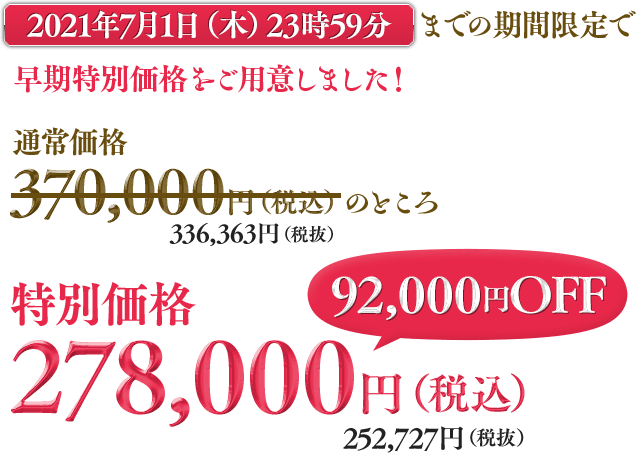 2021年6月10日（木）23時59分までの期間限定で早期特別価格をご用意しました！通常価格370,000円（＋税）のところ早期特別価格278,000円（税込）252,727円（税抜）