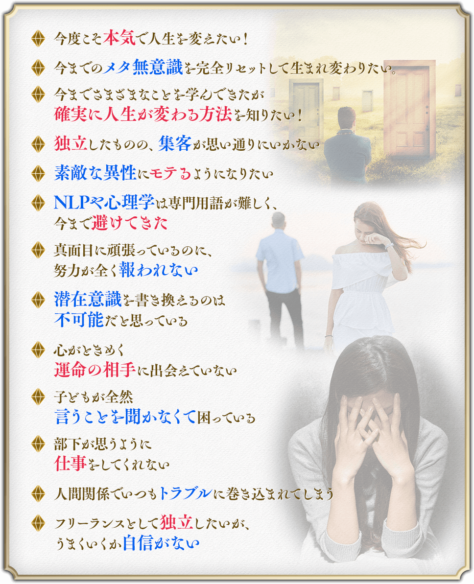 ・今度こそ本気で人生を変えたい！・今までのメタ無意識を完全リセットして生まれ変わりたい。・今までさまざまなことを学んできたが
確実に人生が変わる方法を知りたい！・独立したものの、集客が思い通りにいかない・素敵な異性にモテるようになりたい・NLPや心理学は専門用語が難しく、今まで避けてきた・真面目に頑張っているのに、努力が全く報われない・潜在意識を書き換えるのは不可能だと思っている・心がときめく運命の相手に出会えていない・子どもが全然
言うことを聞かなくて困っている・部下が思うように仕事をしてくれない・人間関係でいつもトラブルに巻き込まれてしまう・フリーランスとして独立したいが、うまくいくか自信がない
