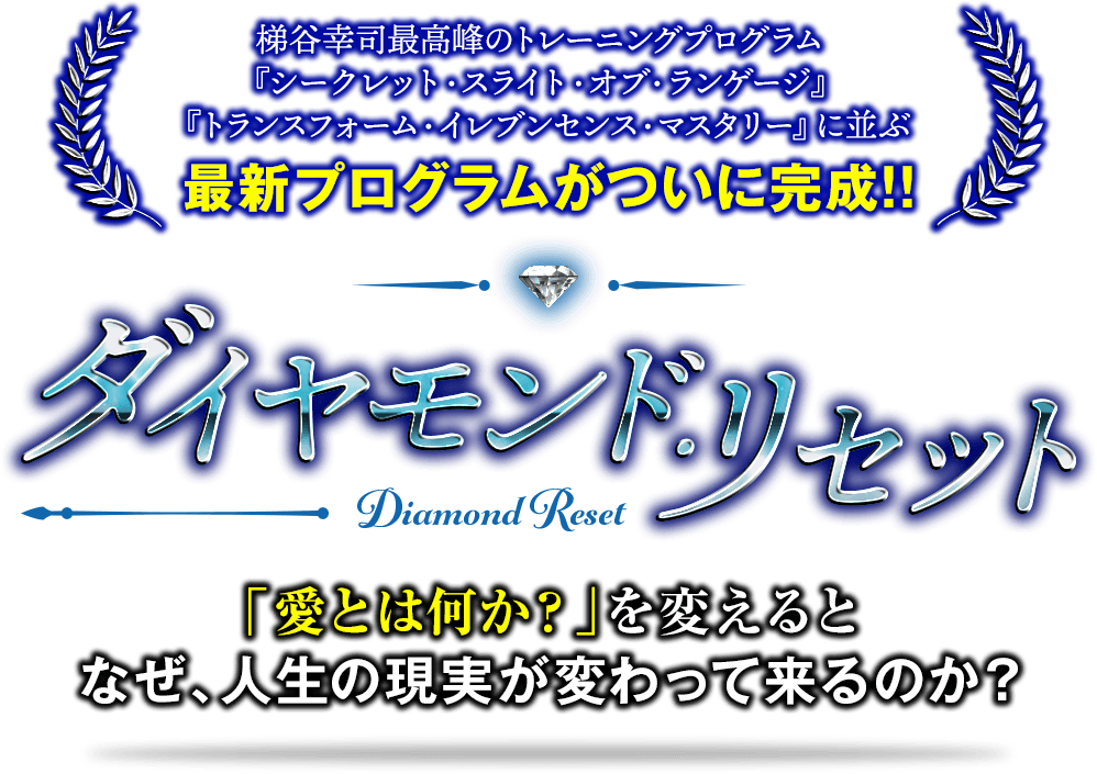 梯谷幸司最高峰のトレーニングプログラム『シークレット・スライト・オブ・ランゲージ』『トランスフォーム・イレブンセンス・マスタリー』に並ぶ最新プログラムがついに完成！！ダイヤモンド・リセット「愛とは何か？」を変えると、なぜ、人生の現実が変わってくるのか？