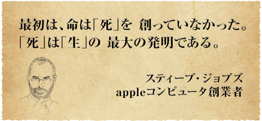 最初は、命は「死」を創っていなかった。「死」は「生」の最大の発明である スティーブ・ジョブズ
appleコンピュータ創業者