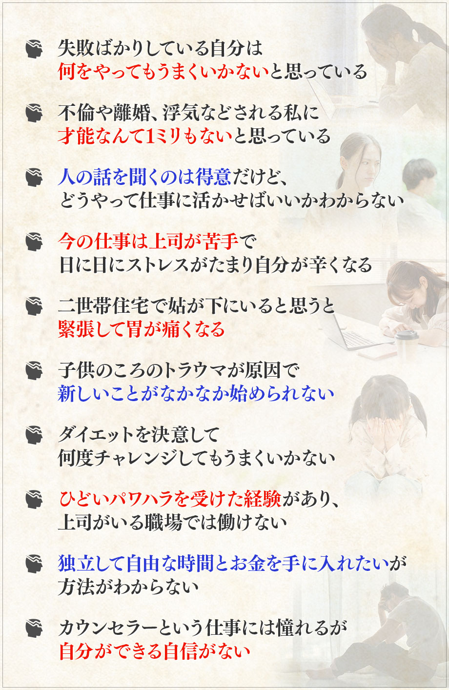・失敗ばかりしている自分は何をやってもうまくいかないと思っている, ・不倫や離婚、浮気などされる私に才能なんて1ミリもないと思っている, ・人の話を聞くのは得意だけど、どうやって仕事に活かせばいいかわからない, ・今の仕事は上司が苦手で日に日にストレスがたまり自分が辛くなる, ・二世帯住宅で姑が下にいると思うと緊張して胃が痛くなる, ・子供のころのトラウマが原因で新しいことがなかなか始められない, ・ダイエットを決意して何度チャレンジしてもうまくいかない, ・ひどいパワハラを受けた経験があり、上司がいる職場では働けない, ・独立して自由な時間とお金を手に入れたいが方法がわからない, ・カウンセラーという仕事には憧れるが自分ができる自信がない, 