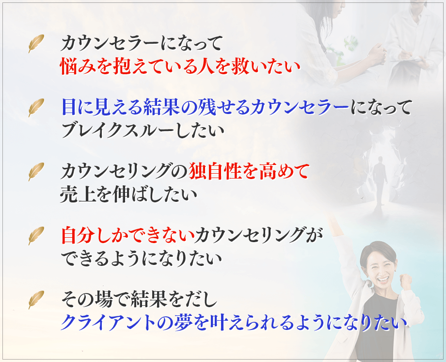・カウンセラーになって悩みを抱えている人を救いたい, ・目に見える結果の残せるカウンセラーになってブレイクスルーしたい, ・カウンセリングの独自性を高めて売上を伸ばしたい, ・自分しかできないカウンセリングができるようになりたい, ・その場で結果をだし、クライアントの夢を叶えられるようになりたい, 