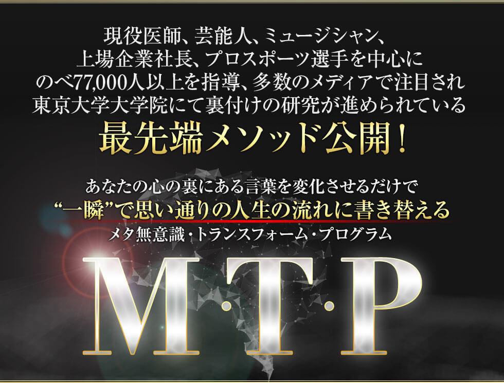 現役医師、芸能人、ミュージシャン、上場企業社長、プロスポーツ選手を中心にのべ54,200人以上を指導、多数のメディアで注目され東京大学大学院にて裏付けの研究が進められている最先端メソッド初公開！あなたの心の裏にある言葉を変化させるだけでメタ無意識・トランスフォーム・プログラムM・T・P