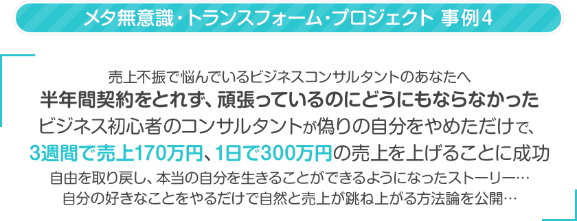 売上不振で悩んでいるビジネスコンサルタントのあなたへ半年間契約をとれず、頑張っているのにどうにもならなかったビジネス初心者のコンサルタントが偽りの自分をやめただけで、
3週間で売上170万円、1日で300万円の売上を上げることに成功自由を取り戻し、本当の自分を生きることができるようになったストーリー…自分の好きなことをやるだけで自然と売上が跳ね上がる方法論を公開…