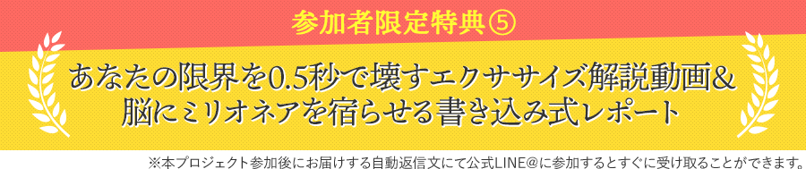 参加者限定特典⑤あなたの限界を0.5秒で壊すエクササイズ解説動画＆脳にミリオネアを宿らせる書き込み式レポート