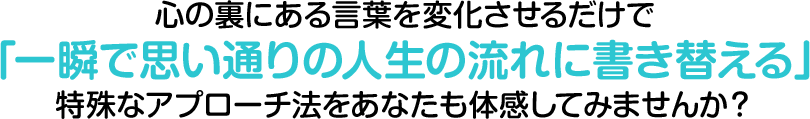 心の裏にある言葉を変化させるだけで「一瞬で思い通りの人生の流れに書き替える」特殊なアプローチ法をあなたも体感してみませんか？