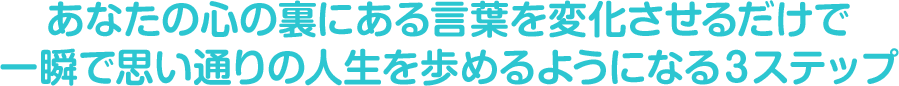 あなたの心の裏にある言葉を変化させるだけで一瞬で思い通りの人生を歩めるようになる３ステップ