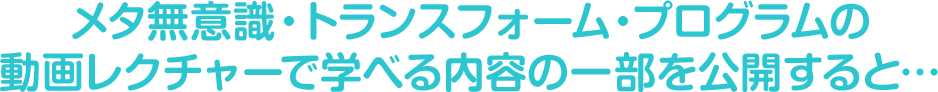 メタ無意識・トランスフォーム・プログラムの動画レクチャーで学べる内容の一部を公開すると…