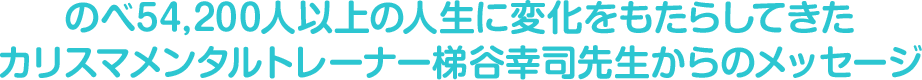 のべ54,200人以上の人生に変化をもたらしてきたカリスマメンタルトレーナー梯谷幸司先生からのメッセージ