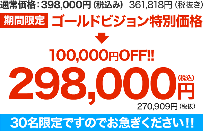 通常価格：398,000円（税込み）361,818円（税抜き）【期間限定】ゴールドビジョン®特別価格 ↓↓ １００,０００円OFF!! 298,000円（税込み）　270,909円（税抜き）30名限定ですのでお急ぎください！！