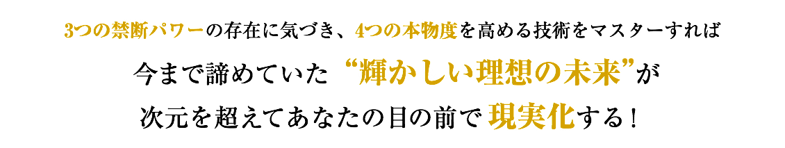 3つの禁断パワーの存在に気づき、4つの本物度を高める技術をマスターすれば 今まで諦めていた“輝かしい理想の未来”が 次元を超えてあなたの目の前で現実化する！