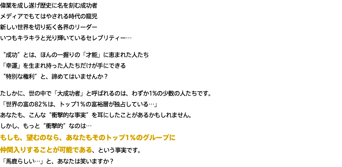 偉業を成し遂げ歴史に名を刻む成功者 メディアでもてはやされる時代の寵児 新しい世界を切り拓く各界のリーダー いつもキラキラと光り輝いているセレブリティー… “成功”とは、ほんの一握りの「才能」に恵まれた人たち 「幸運」を生まれ持った人たちだけが手にできる “特別な権利”と、諦めてはいませんか？ たしかに、世の中で「大成功者」と呼ばれるのは、わずか1%の少数の人たちです。 「世界の富の82％は、トップ1％の富裕層が独占している…」 あなたも、こんな“衝撃的な事実”を耳にしたことがあるかもしれません。 しかし、もっと“衝撃的”なのは… もしも、望むのなら、あなたもそのトップ1％のグループに 仲間入りすることが可能である、という事実です。 「馬鹿らしい…」と、あなたは笑いますか？