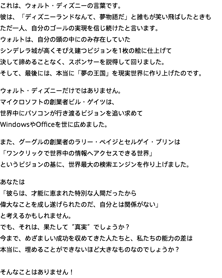 これは、ウォルト・ディズニーの言葉です。 彼は、「ディズニーランドなんて、夢物語だ」と誰もが笑い飛ばしたときも ただ一人、自分のゴールの実現を信じ続けたと言います。 ウォルトは、自分の頭の中にのみ存在していた シンデレラ城が高くそびえ建つビジョンを1枚の絵に仕上げて 決して諦めることなく、スポンサーを説得して回りました。 そして、最後には、本当に「夢の王国」を現実世界に作り上げたのです。 ウォルト・ディズニーだけではありません。 マイクロソフトの創業者ビル・ゲイツは、 世界中にパソコンが行き渡るビジョンを追い求めて WindowsやOfficeを世に広めました。 また、グーグルの創業者のラリー・ペイジとセルゲイ・ブリンは 「ワンクリックで世界中の情報へアクセスできる世界」 というビジョンの基に、世界最大の検索エンジンを作り上げました。 あなたは 「彼らは、才能に恵まれた特別な人間だったから 偉大なことを成し遂げられたのだ、自分とは関係がない」 と考えるかもしれません。 でも、それは、果たして“真実”でしょうか？ 今まで、めざましい成功を収めてきた人たちと、私たちの能力の差は 本当に、埋めることができないほど大きなものなのでしょうか？ そんなことはありません！